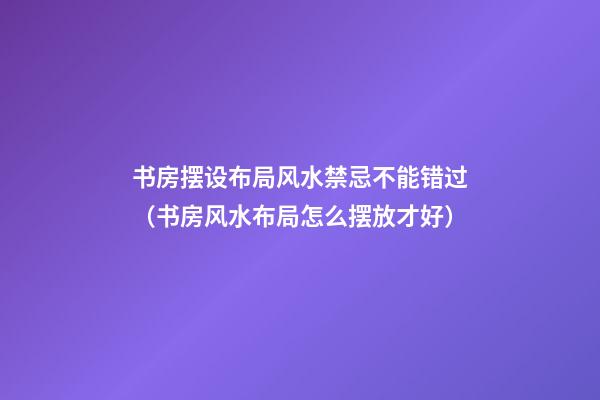 书房摆设布局风水禁忌不能错过（书房风水布局怎么摆放才好）