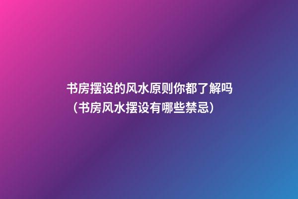 书房摆设的风水原则你都了解吗（书房风水摆设有哪些禁忌）