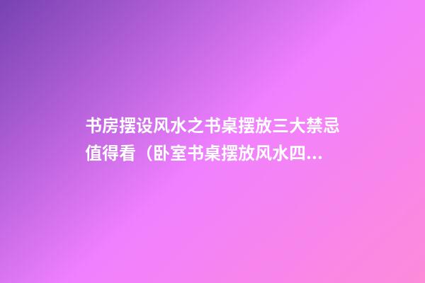 书房摆设风水之书桌摆放三大禁忌值得看（卧室书桌摆放风水四大禁忌）