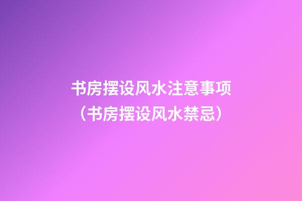 书房摆设风水注意事项（书房摆设风水禁忌）
