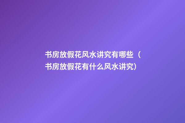 书房放假花风水讲究有哪些（书房放假花有什么风水讲究）