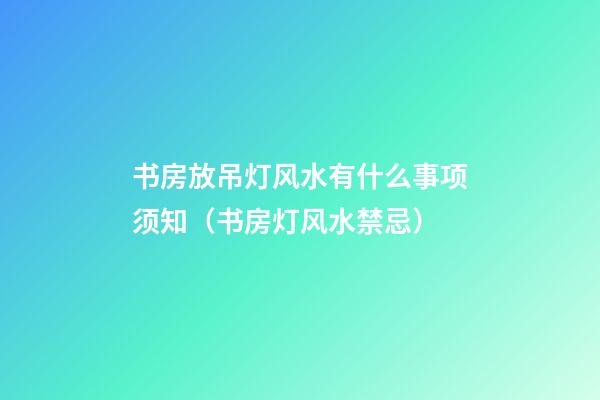 书房放吊灯风水有什么事项须知（书房灯风水禁忌）