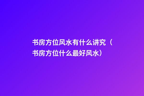 书房方位风水有什么讲究（书房方位什么最好风水）