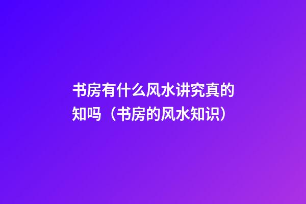 书房有什么风水讲究真的知吗（书房的风水知识）
