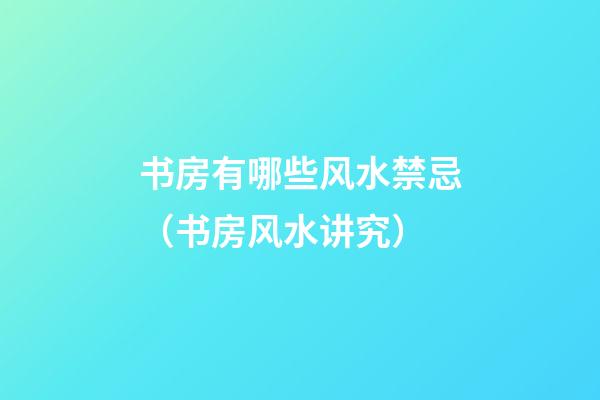 书房有哪些风水禁忌（书房风水讲究）