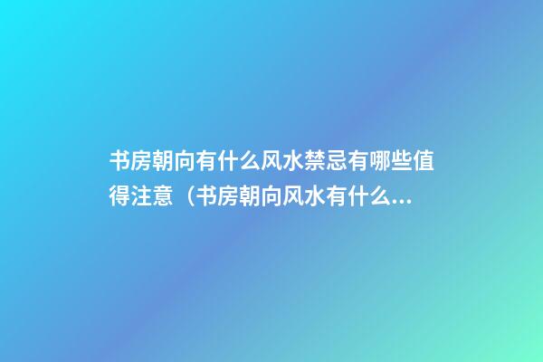 书房朝向有什么风水禁忌有哪些值得注意（书房朝向风水有什么讲究）