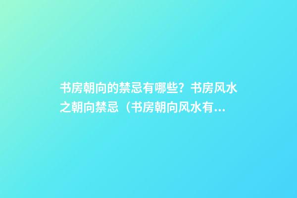 书房朝向的禁忌有哪些？书房风水之朝向禁忌（书房朝向风水有什么讲究）