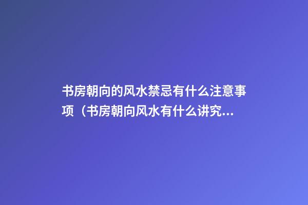书房朝向的风水禁忌有什么注意事项（书房朝向风水有什么讲究）