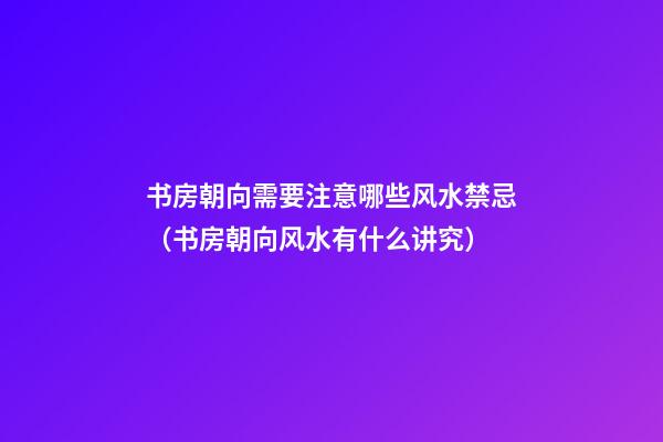 书房朝向需要注意哪些风水禁忌（书房朝向风水有什么讲究）