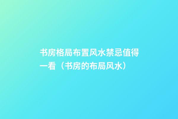 书房格局布置风水禁忌值得一看（书房的布局风水）