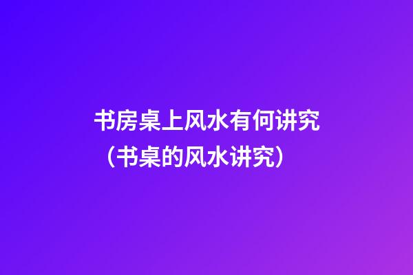 书房桌上风水有何讲究（书桌的风水讲究）