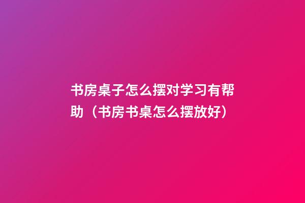 书房桌子怎么摆对学习有帮助（书房书桌怎么摆放好）