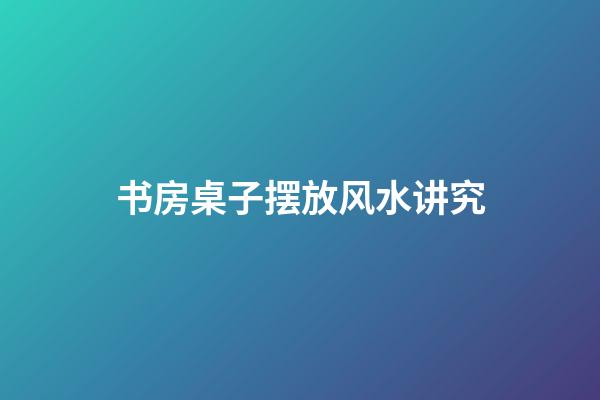 书房桌子摆放风水讲究