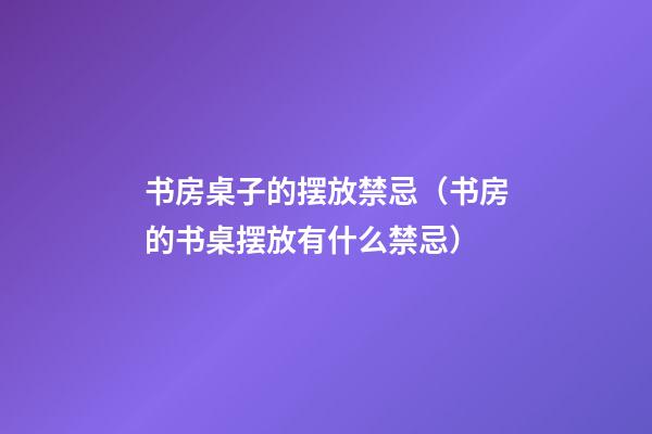 书房桌子的摆放禁忌（书房的书桌摆放有什么禁忌）
