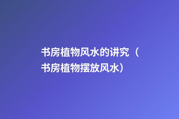 书房植物风水的讲究（书房植物摆放风水）