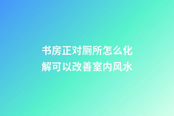 书房正对厕所怎么化解可以改善室内风水