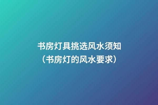 书房灯具挑选风水须知（书房灯的风水要求）