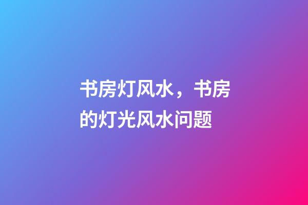 书房灯风水，书房的灯光风水问题