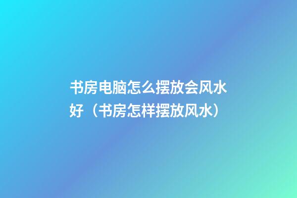 书房电脑怎么摆放会风水好（书房怎样摆放风水）