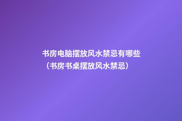 书房电脑摆放风水禁忌有哪些（书房书桌摆放风水禁忌）