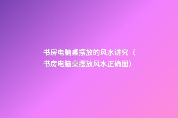 书房电脑桌摆放的风水讲究（书房电脑桌摆放风水正确图）