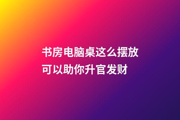 书房电脑桌这么摆放可以助你升官发财