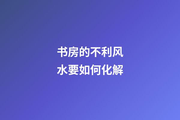 书房的不利风水要如何化解
