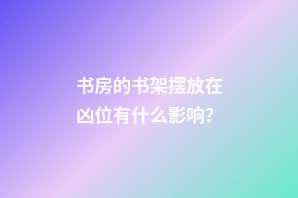 书房的书架摆放在凶位有什么影响？
