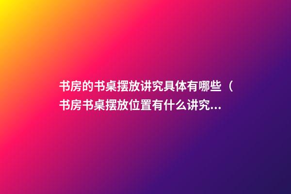 书房的书桌摆放讲究具体有哪些（书房书桌摆放位置有什么讲究）