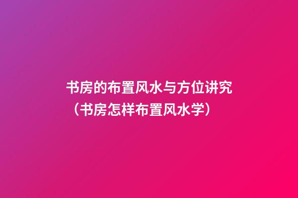 书房的布置风水与方位讲究（书房怎样布置风水学）