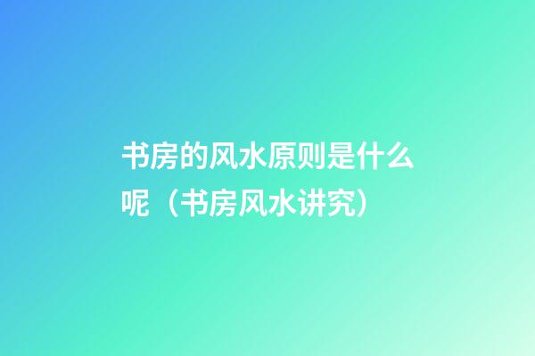 书房的风水原则是什么呢（书房风水讲究）