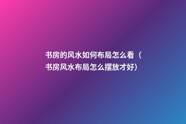书房的风水如何布局怎么看（书房风水布局怎么摆放才好）