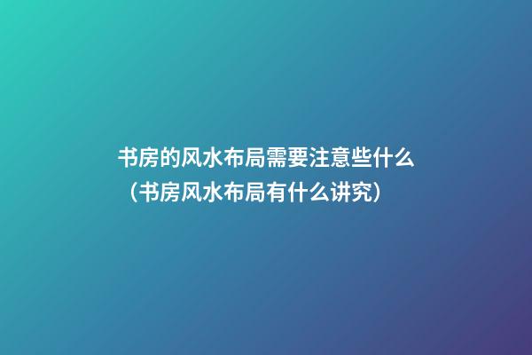 书房的风水布局需要注意些什么（书房风水布局有什么讲究）
