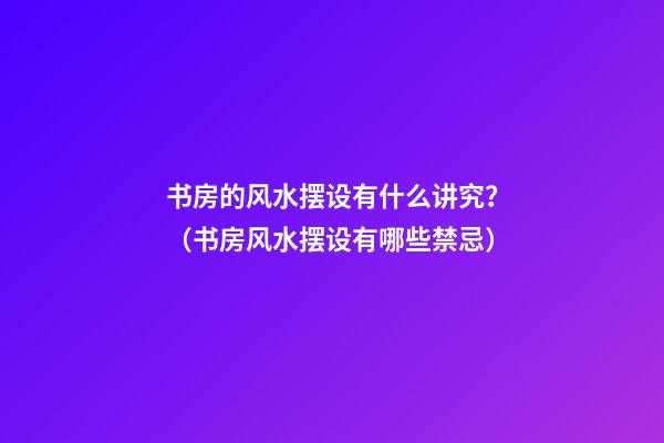 书房的风水摆设有什么讲究？（书房风水摆设有哪些禁忌）