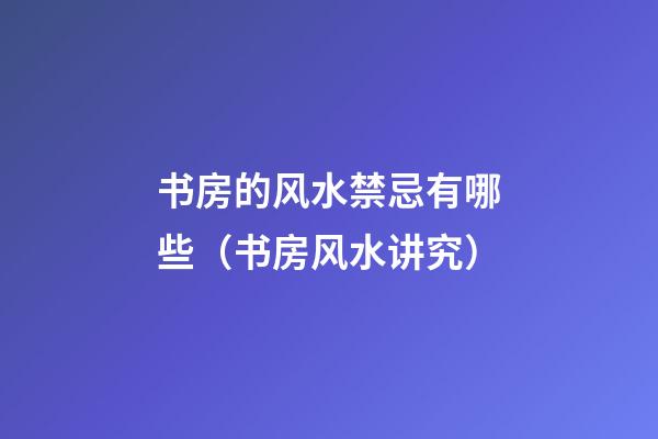 书房的风水禁忌有哪些（书房风水讲究）