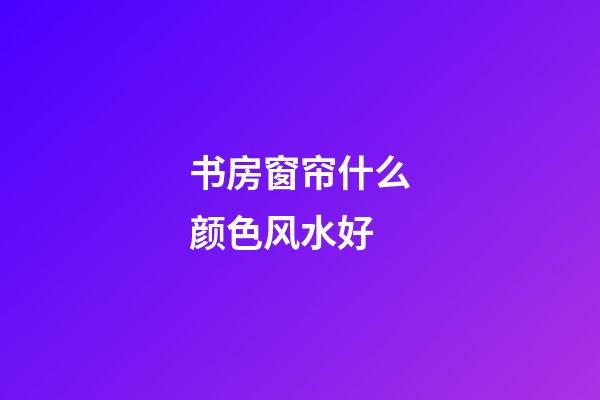 书房窗帘什么颜色风水好