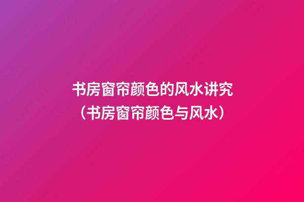 书房窗帘颜色的风水讲究（书房窗帘颜色与风水）
