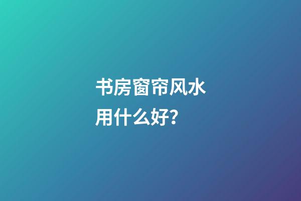 书房窗帘风水用什么好？