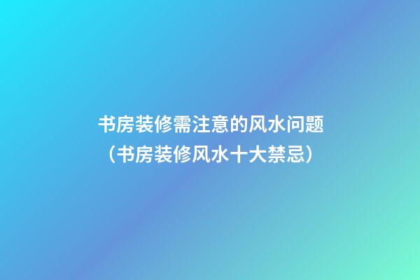 书房装修需注意的风水问题（书房装修风水十大禁忌）