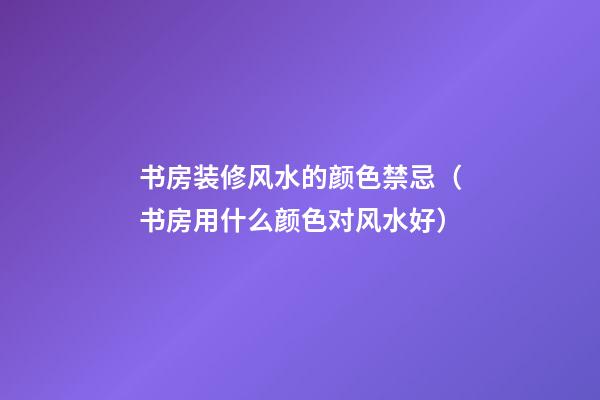 书房装修风水的颜色禁忌（书房用什么颜色对风水好）