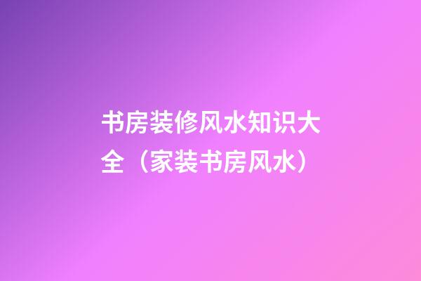 书房装修风水知识大全（家装书房风水）