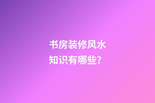 书房装修风水知识有哪些？