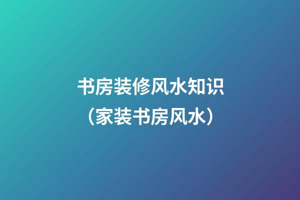 书房装修风水知识（家装书房风水）