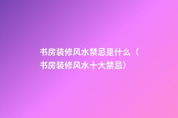 书房装修风水禁忌是什么（书房装修风水十大禁忌）