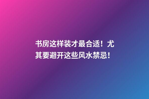书房这样装才最合适！尤其要避开这些风水禁忌！