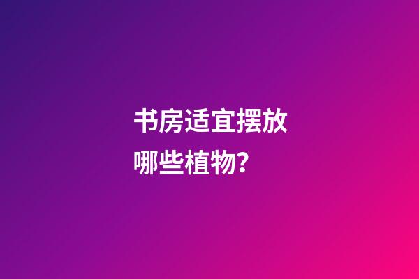书房适宜摆放哪些植物？
