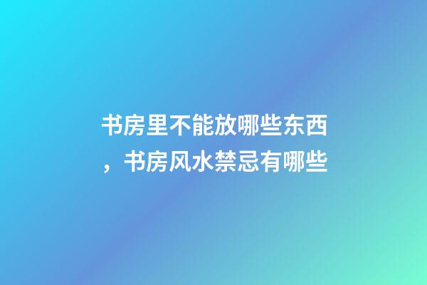 书房里不能放哪些东西，书房风水禁忌有哪些