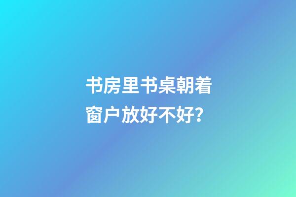 书房里书桌朝着窗户放好不好？