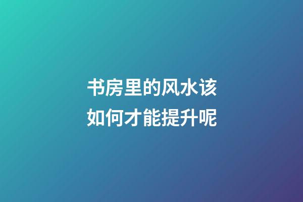 书房里的风水该如何才能提升呢