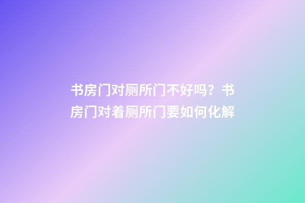 书房门对厕所门不好吗？书房门对着厕所门要如何化解